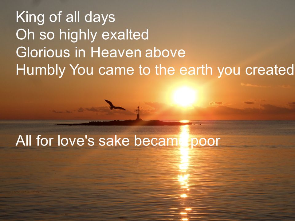 King of all days Oh so highly exalted Glorious in Heaven above Humbly You came to the earth you created All for love s sake became poor