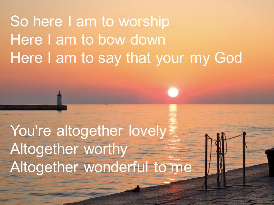 So here I am to worship Here I am to bow down Here I am to say that your my God You re altogether lovely Altogether worthy Altogether wonderful to me