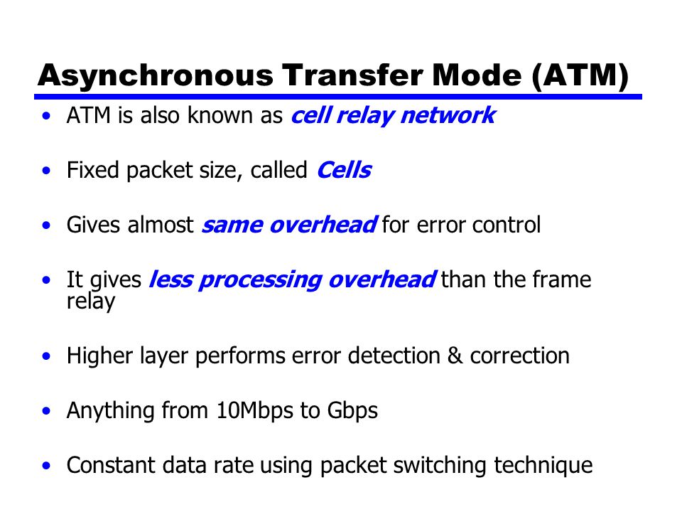 Asynchronous Transfer Mode (ATM) ATM is also known as cell relay network Fixed packet size, called Cells Gives almost same overhead for error control It gives less processing overhead than the frame relay Higher layer performs error detection & correction Anything from 10Mbps to Gbps Constant data rate using packet switching technique