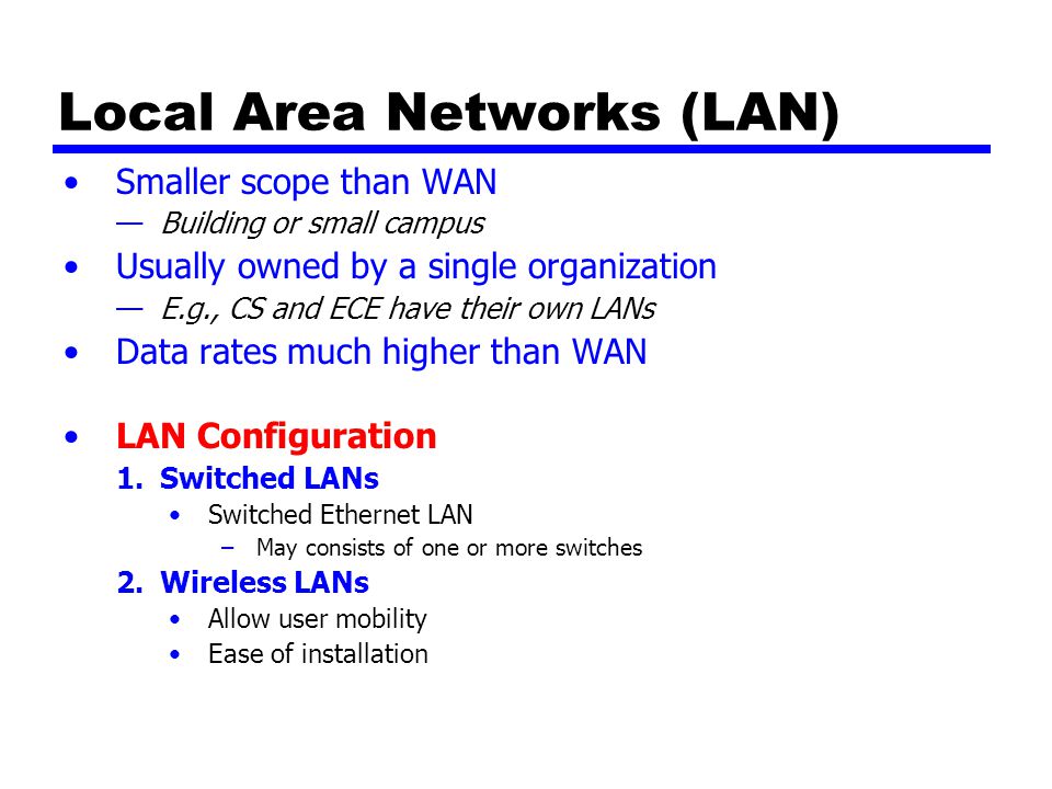 Local Area Networks (LAN) Smaller scope than WAN —Building or small campus Usually owned by a single organization —E.g., CS and ECE have their own LANs Data rates much higher than WAN LAN Configuration 1.Switched LANs Switched Ethernet LAN –May consists of one or more switches 2.Wireless LANs Allow user mobility Ease of installation