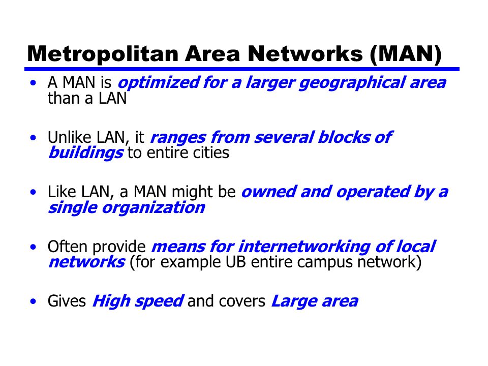 Metropolitan Area Networks (MAN) A MAN is optimized for a larger geographical area than a LAN Unlike LAN, it ranges from several blocks of buildings to entire cities Like LAN, a MAN might be owned and operated by a single organization Often provide means for internetworking of local networks (for example UB entire campus network) Gives High speed and covers Large area