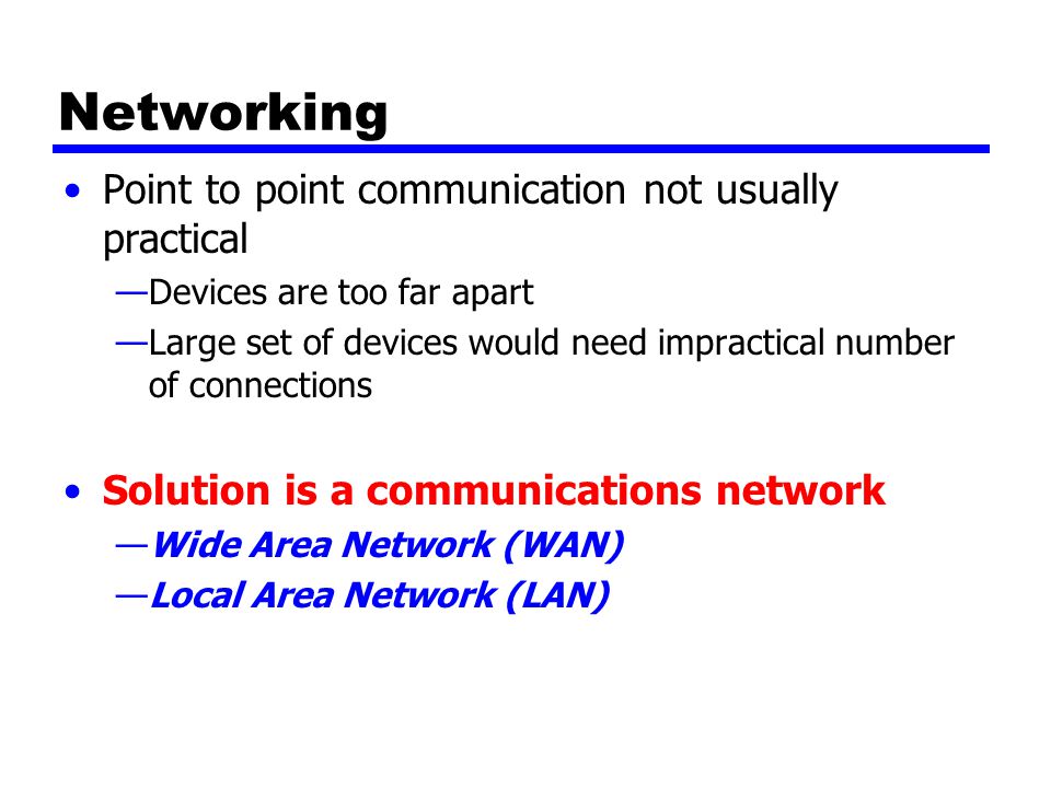 Networking Point to point communication not usually practical —Devices are too far apart —Large set of devices would need impractical number of connections Solution is a communications network —Wide Area Network (WAN) —Local Area Network (LAN)