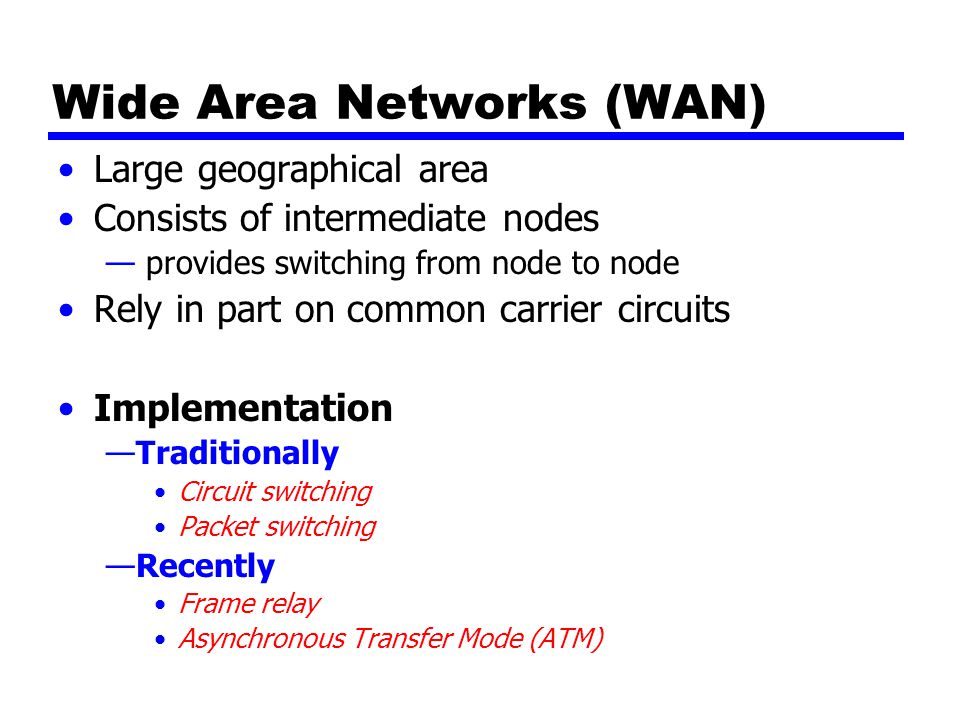 Wide Area Networks (WAN) Large geographical area Consists of intermediate nodes — provides switching from node to node Rely in part on common carrier circuits Implementation —Traditionally Circuit switching Packet switching —Recently Frame relay Asynchronous Transfer Mode (ATM)