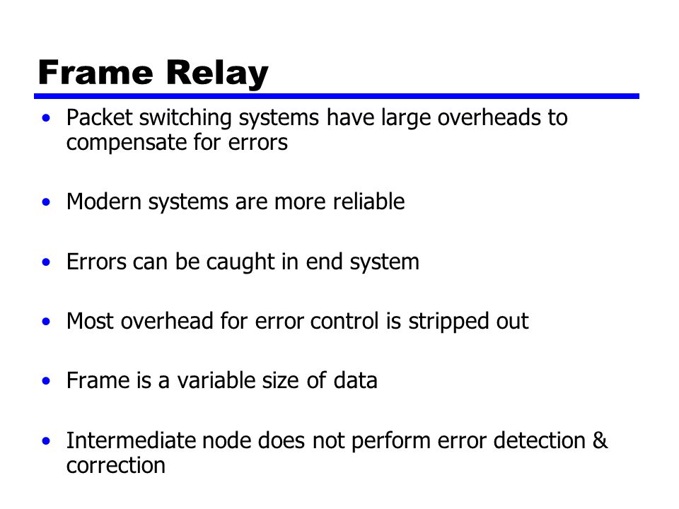 Frame Relay Packet switching systems have large overheads to compensate for errors Modern systems are more reliable Errors can be caught in end system Most overhead for error control is stripped out Frame is a variable size of data Intermediate node does not perform error detection & correction
