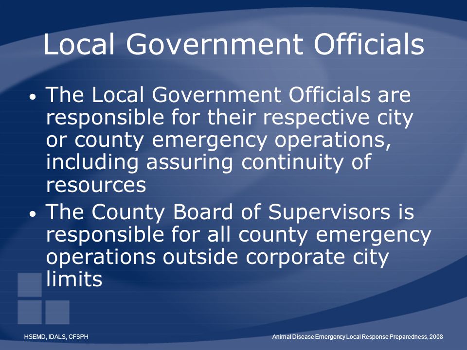 HSEMD, IDALS, CFSPHAnimal Disease Emergency Local Response Preparedness, 2008 Local Government Officials The Local Government Officials are responsible for their respective city or county emergency operations, including assuring continuity of resources The County Board of Supervisors is responsible for all county emergency operations outside corporate city limits