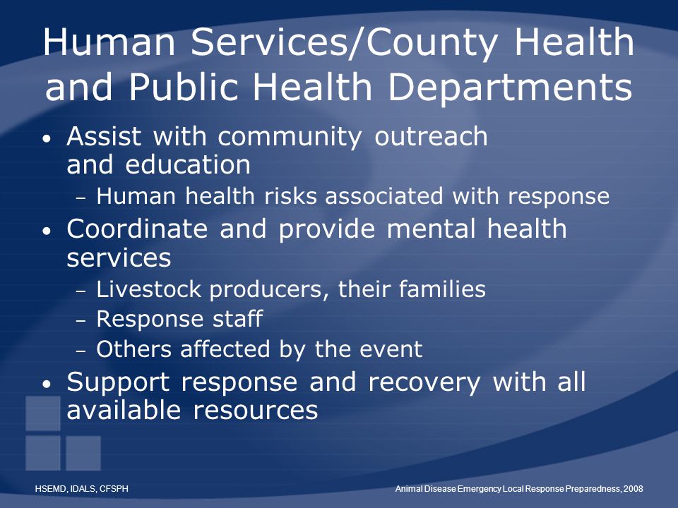 HSEMD, IDALS, CFSPHAnimal Disease Emergency Local Response Preparedness, 2008 Human Services/County Health and Public Health Departments Assist with community outreach and education – Human health risks associated with response Coordinate and provide mental health services – Livestock producers, their families – Response staff – Others affected by the event Support response and recovery with all available resources