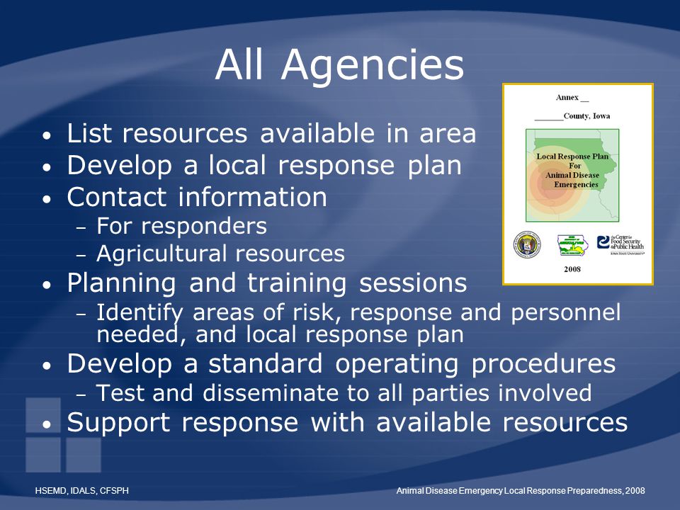 HSEMD, IDALS, CFSPHAnimal Disease Emergency Local Response Preparedness, 2008 All Agencies List resources available in area Develop a local response plan Contact information – For responders – Agricultural resources Planning and training sessions – Identify areas of risk, response and personnel needed, and local response plan Develop a standard operating procedures – Test and disseminate to all parties involved Support response with available resources