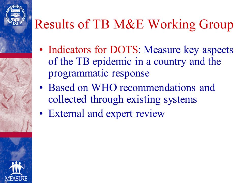 Results of TB M&E Working Group Indicators for DOTS: Measure key aspects of the TB epidemic in a country and the programmatic response Based on WHO recommendations and collected through existing systems External and expert review