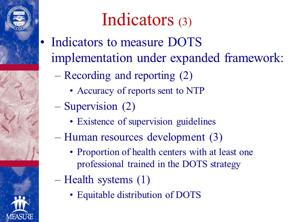 Indicators (3) Indicators to measure DOTS implementation under expanded framework: –Recording and reporting (2) Accuracy of reports sent to NTP –Supervision (2) Existence of supervision guidelines –Human resources development (3) Proportion of health centers with at least one professional trained in the DOTS strategy –Health systems (1) Equitable distribution of DOTS