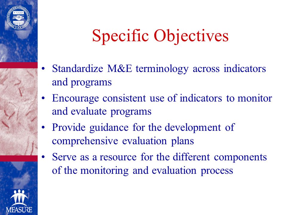 Specific Objectives Standardize M&E terminology across indicators and programs Encourage consistent use of indicators to monitor and evaluate programs Provide guidance for the development of comprehensive evaluation plans Serve as a resource for the different components of the monitoring and evaluation process