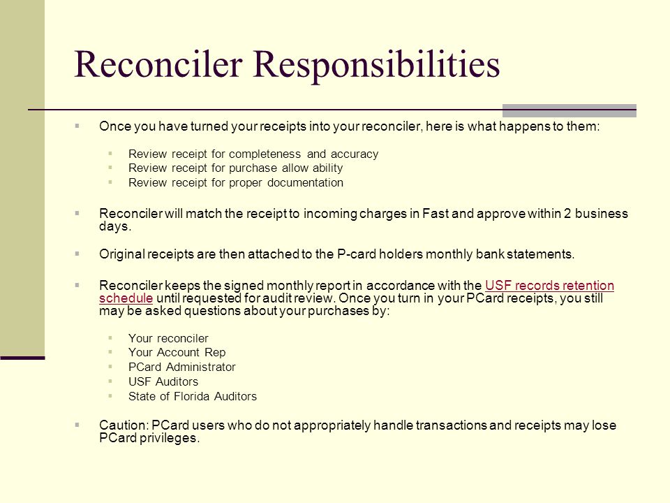 Reconciler Responsibilities  Once you have turned your receipts into your reconciler, here is what happens to them:  Review receipt for completeness and accuracy  Review receipt for purchase allow ability  Review receipt for proper documentation  Reconciler will match the receipt to incoming charges in Fast and approve within 2 business days.