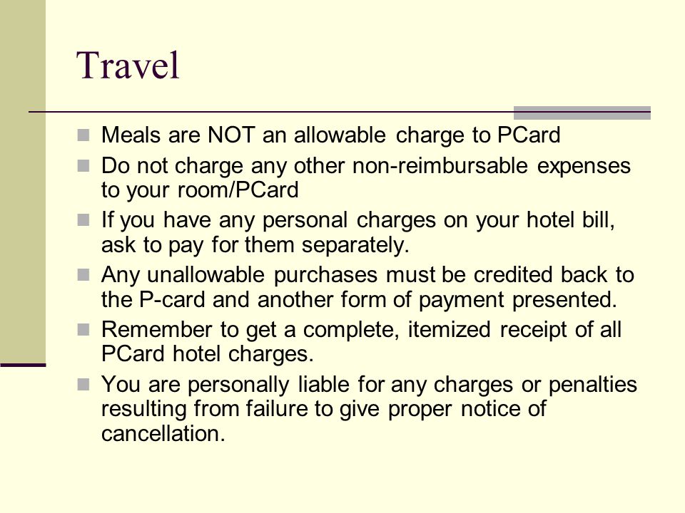 Travel Meals are NOT an allowable charge to PCard Do not charge any other non-reimbursable expenses to your room/PCard If you have any personal charges on your hotel bill, ask to pay for them separately.