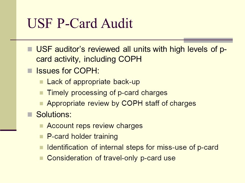 USF P-Card Audit USF auditor’s reviewed all units with high levels of p- card activity, including COPH Issues for COPH: Lack of appropriate back-up Timely processing of p-card charges Appropriate review by COPH staff of charges Solutions: Account reps review charges P-card holder training Identification of internal steps for miss-use of p-card Consideration of travel-only p-card use