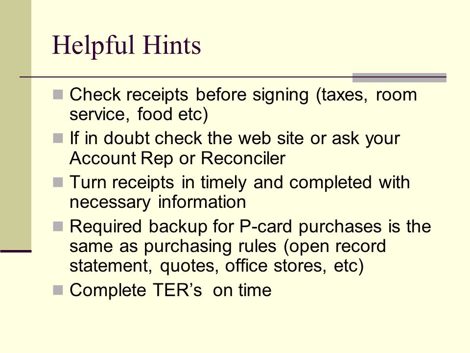 Helpful Hints Check receipts before signing (taxes, room service, food etc) If in doubt check the web site or ask your Account Rep or Reconciler Turn receipts in timely and completed with necessary information Required backup for P-card purchases is the same as purchasing rules (open record statement, quotes, office stores, etc) Complete TER’s on time
