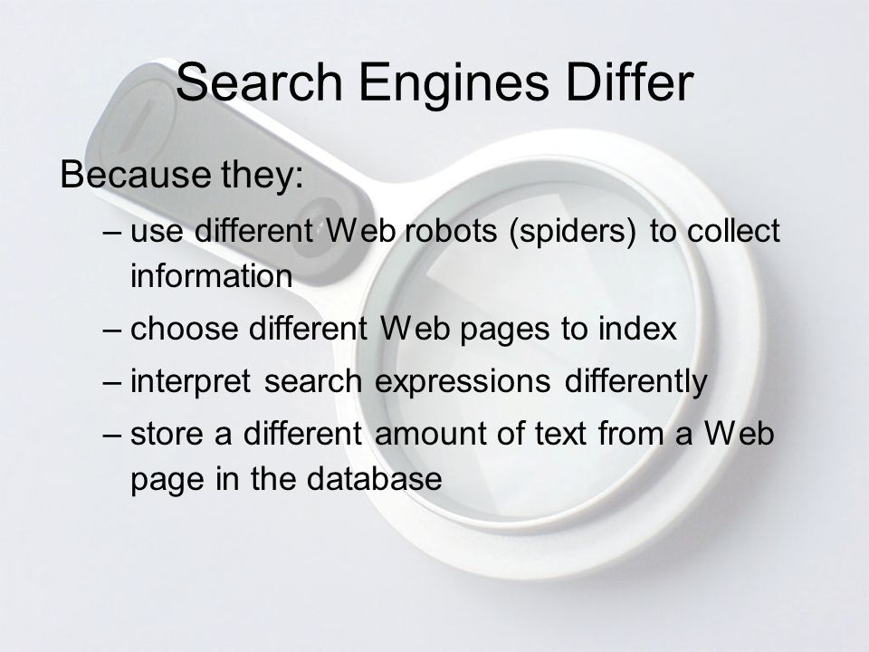 Search Engines Differ Because they: –use different Web robots (spiders) to collect information –choose different Web pages to index –interpret search expressions differently –store a different amount of text from a Web page in the database