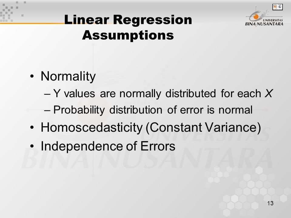 13 Linear Regression Assumptions Normality –Y values are normally distributed for each X –Probability distribution of error is normal Homoscedasticity (Constant Variance) Independence of Errors