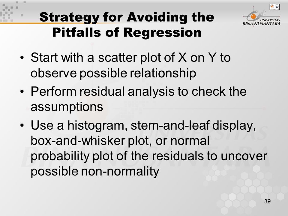 39 Strategy for Avoiding the Pitfalls of Regression Start with a scatter plot of X on Y to observe possible relationship Perform residual analysis to check the assumptions Use a histogram, stem-and-leaf display, box-and-whisker plot, or normal probability plot of the residuals to uncover possible non-normality