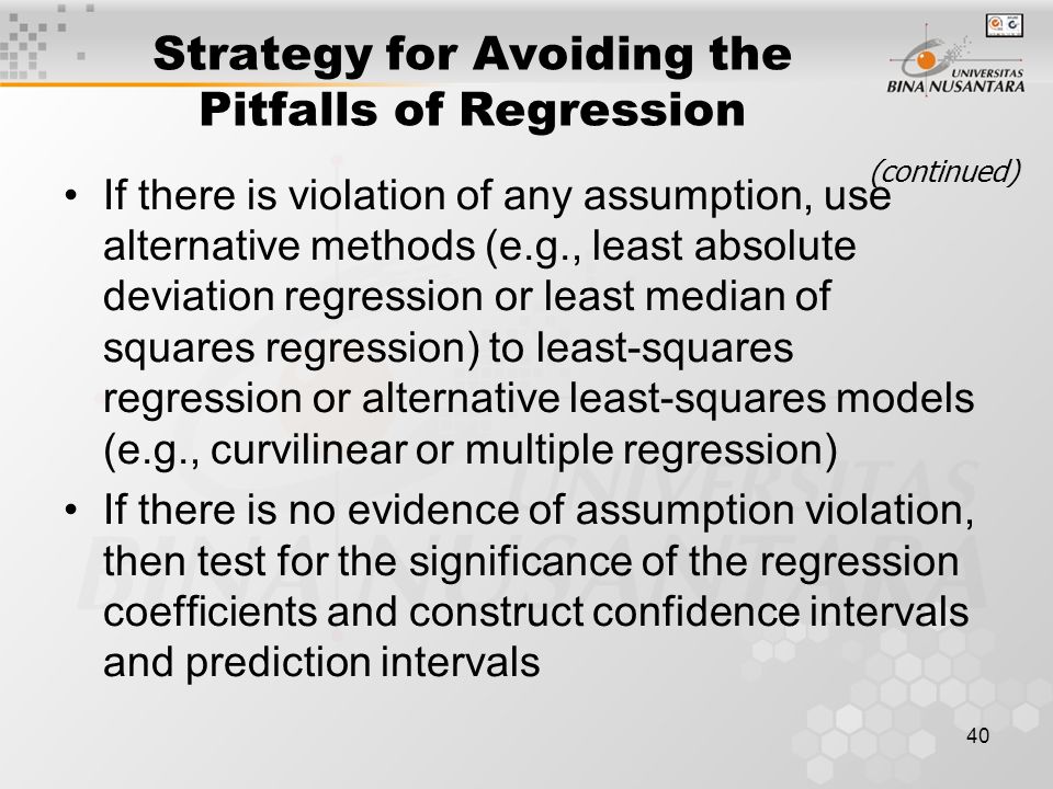 40 Strategy for Avoiding the Pitfalls of Regression If there is violation of any assumption, use alternative methods (e.g., least absolute deviation regression or least median of squares regression) to least-squares regression or alternative least-squares models (e.g., curvilinear or multiple regression) If there is no evidence of assumption violation, then test for the significance of the regression coefficients and construct confidence intervals and prediction intervals (continued)
