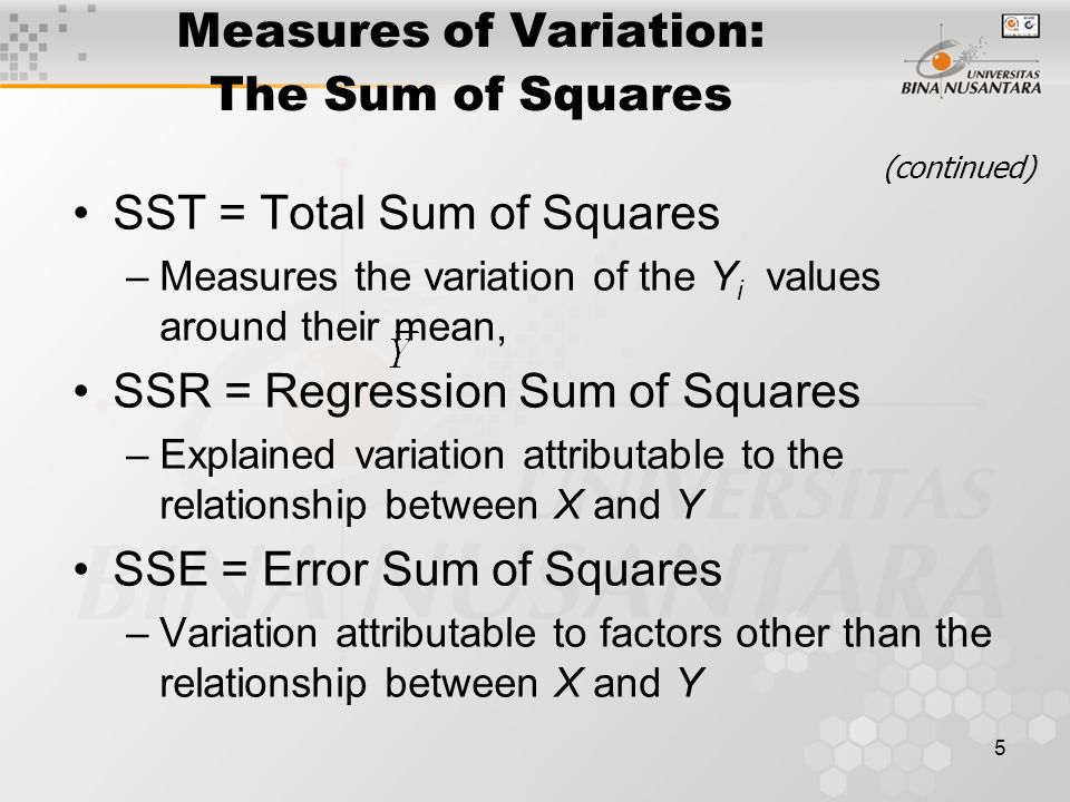 5 Measures of Variation: The Sum of Squares SST = Total Sum of Squares –Measures the variation of the Y i values around their mean, SSR = Regression Sum of Squares –Explained variation attributable to the relationship between X and Y SSE = Error Sum of Squares –Variation attributable to factors other than the relationship between X and Y (continued)