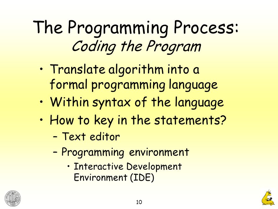 10 The Programming Process: Coding the Program Translate algorithm into a formal programming language Within syntax of the language How to key in the statements.