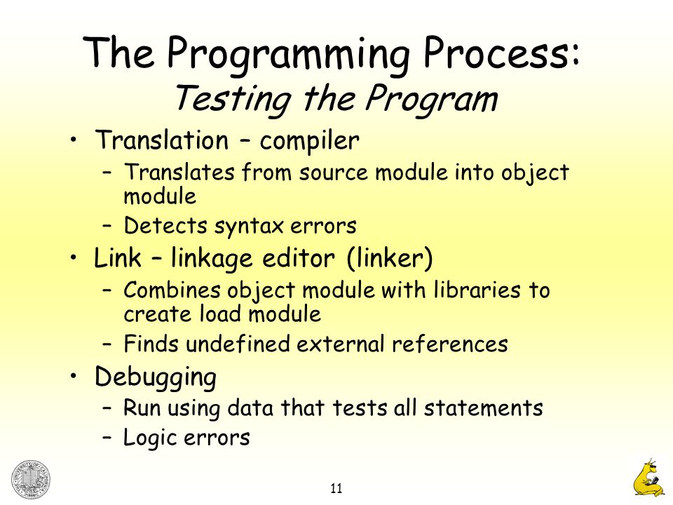11 The Programming Process: Testing the Program Translation – compiler –Translates from source module into object module –Detects syntax errors Link – linkage editor (linker) –Combines object module with libraries to create load module –Finds undefined external references Debugging –Run using data that tests all statements –Logic errors