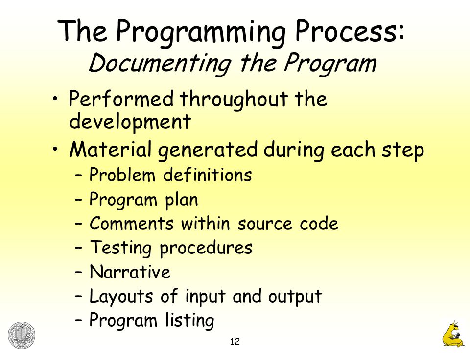 12 The Programming Process: Documenting the Program Performed throughout the development Material generated during each step –Problem definitions –Program plan –Comments within source code –Testing procedures –Narrative –Layouts of input and output –Program listing
