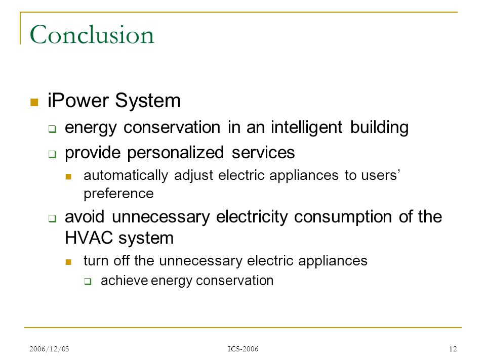 2006/12/05 ICS Conclusion iPower System  energy conservation in an intelligent building  provide personalized services automatically adjust electric appliances to users’ preference  avoid unnecessary electricity consumption of the HVAC system turn off the unnecessary electric appliances  achieve energy conservation