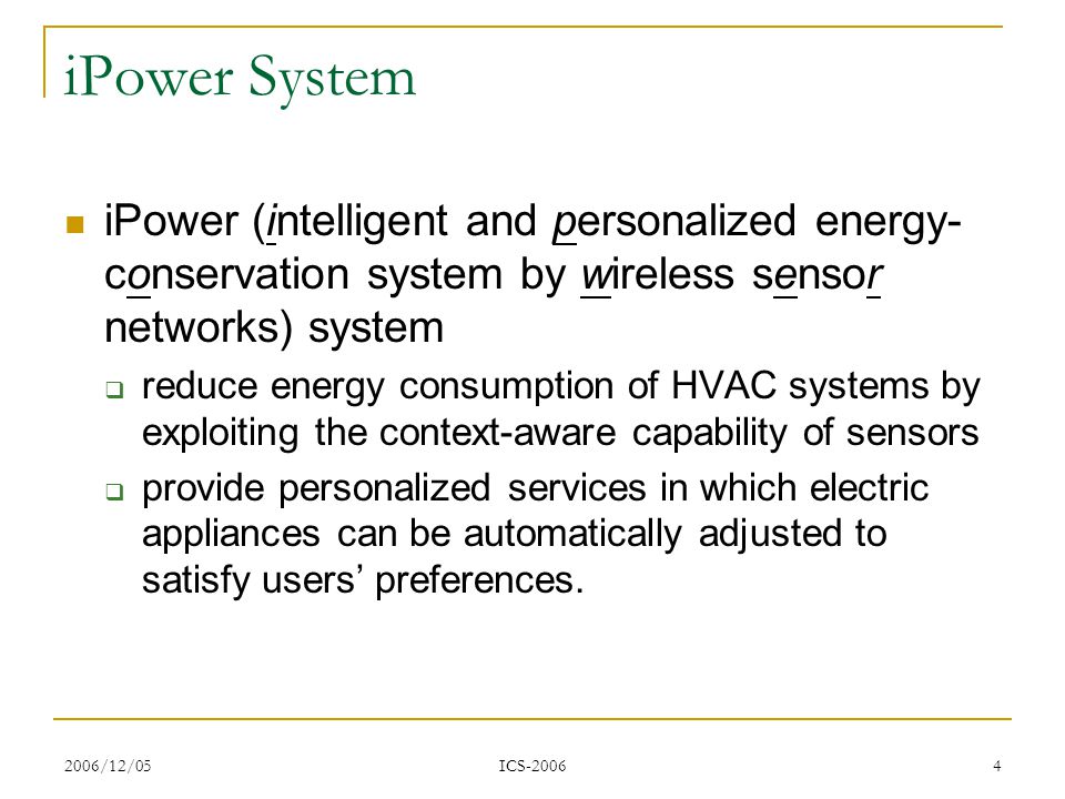 2006/12/05 ICS iPower System iPower (intelligent and personalized energy- conservation system by wireless sensor networks) system  reduce energy consumption of HVAC systems by exploiting the context-aware capability of sensors  provide personalized services in which electric appliances can be automatically adjusted to satisfy users’ preferences.