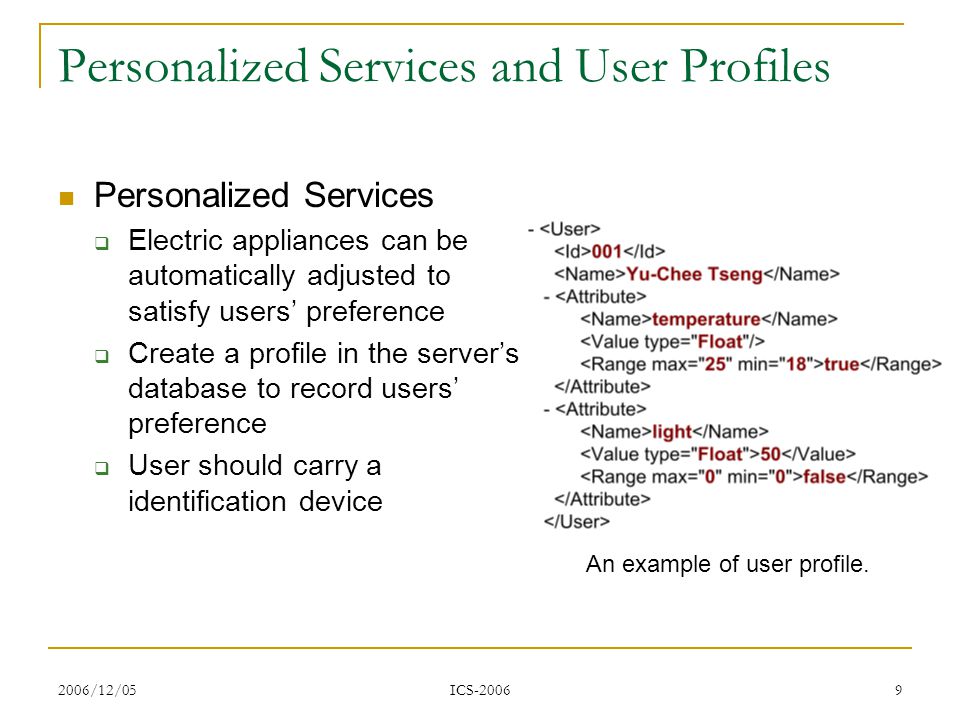 2006/12/05 ICS Personalized Services and User Profiles Personalized Services  Electric appliances can be automatically adjusted to satisfy users’ preference  Create a profile in the server’s database to record users’ preference  User should carry a identification device An example of user profile.
