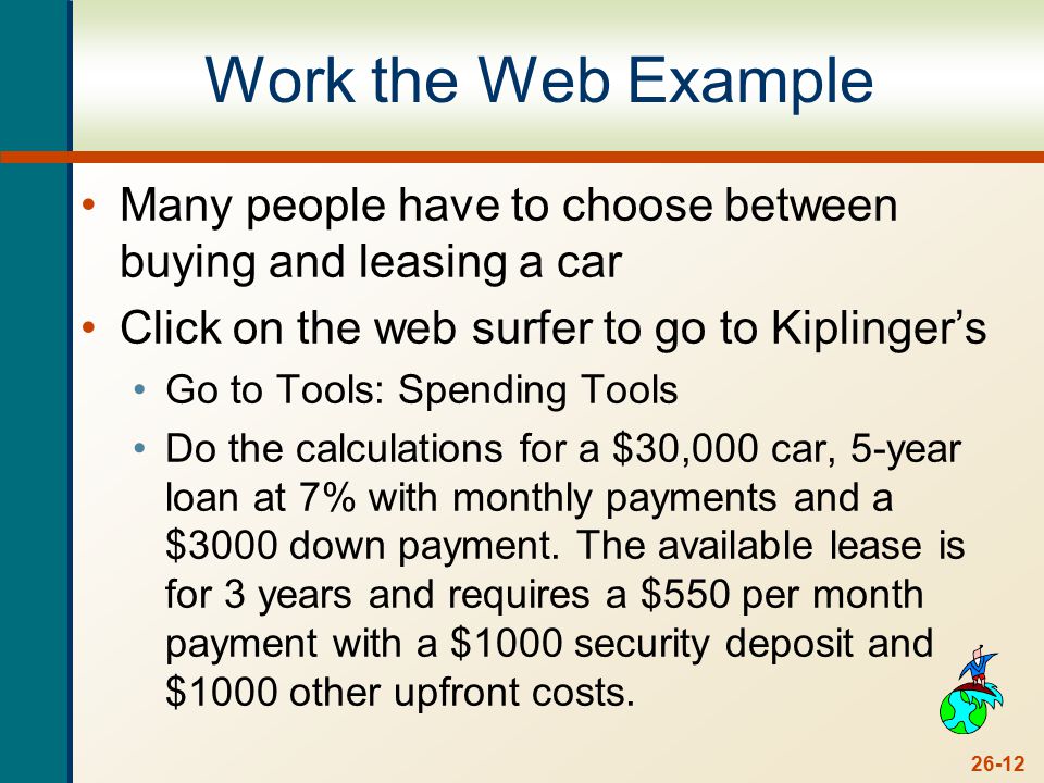 26-12 Work the Web Example Many people have to choose between buying and leasing a car Click on the web surfer to go to Kiplinger’s Go to Tools: Spending Tools Do the calculations for a $30,000 car, 5-year loan at 7% with monthly payments and a $3000 down payment.