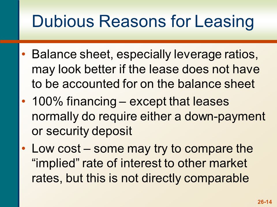 26-14 Dubious Reasons for Leasing Balance sheet, especially leverage ratios, may look better if the lease does not have to be accounted for on the balance sheet 100% financing – except that leases normally do require either a down-payment or security deposit Low cost – some may try to compare the implied rate of interest to other market rates, but this is not directly comparable