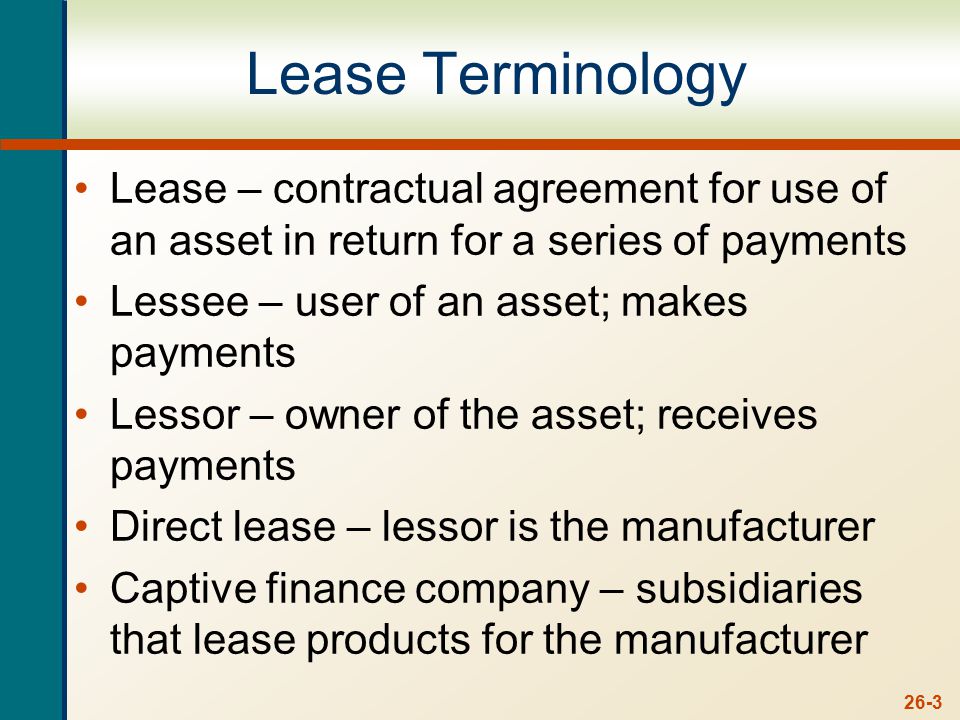 26-3 Lease Terminology Lease – contractual agreement for use of an asset in return for a series of payments Lessee – user of an asset; makes payments Lessor – owner of the asset; receives payments Direct lease – lessor is the manufacturer Captive finance company – subsidiaries that lease products for the manufacturer