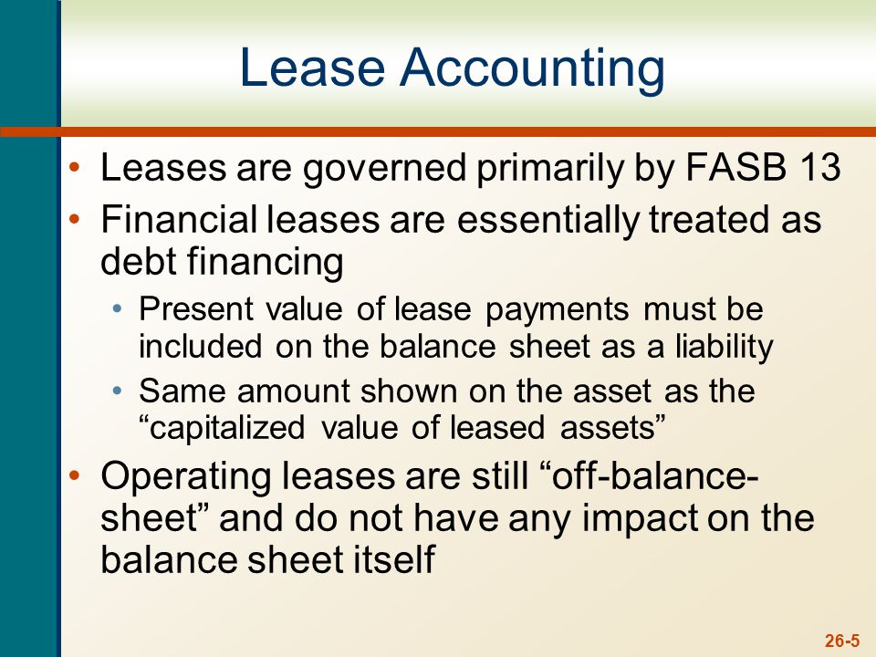 26-5 Lease Accounting Leases are governed primarily by FASB 13 Financial leases are essentially treated as debt financing Present value of lease payments must be included on the balance sheet as a liability Same amount shown on the asset as the capitalized value of leased assets Operating leases are still off-balance- sheet and do not have any impact on the balance sheet itself