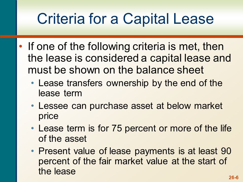 26-6 Criteria for a Capital Lease If one of the following criteria is met, then the lease is considered a capital lease and must be shown on the balance sheet Lease transfers ownership by the end of the lease term Lessee can purchase asset at below market price Lease term is for 75 percent or more of the life of the asset Present value of lease payments is at least 90 percent of the fair market value at the start of the lease