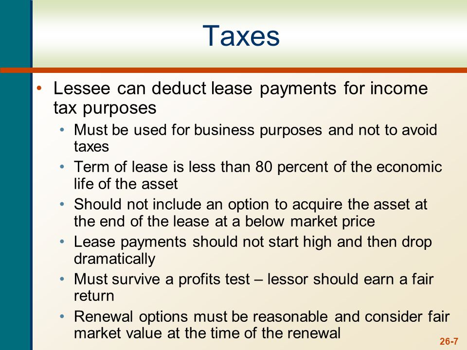 26-7 Taxes Lessee can deduct lease payments for income tax purposes Must be used for business purposes and not to avoid taxes Term of lease is less than 80 percent of the economic life of the asset Should not include an option to acquire the asset at the end of the lease at a below market price Lease payments should not start high and then drop dramatically Must survive a profits test – lessor should earn a fair return Renewal options must be reasonable and consider fair market value at the time of the renewal