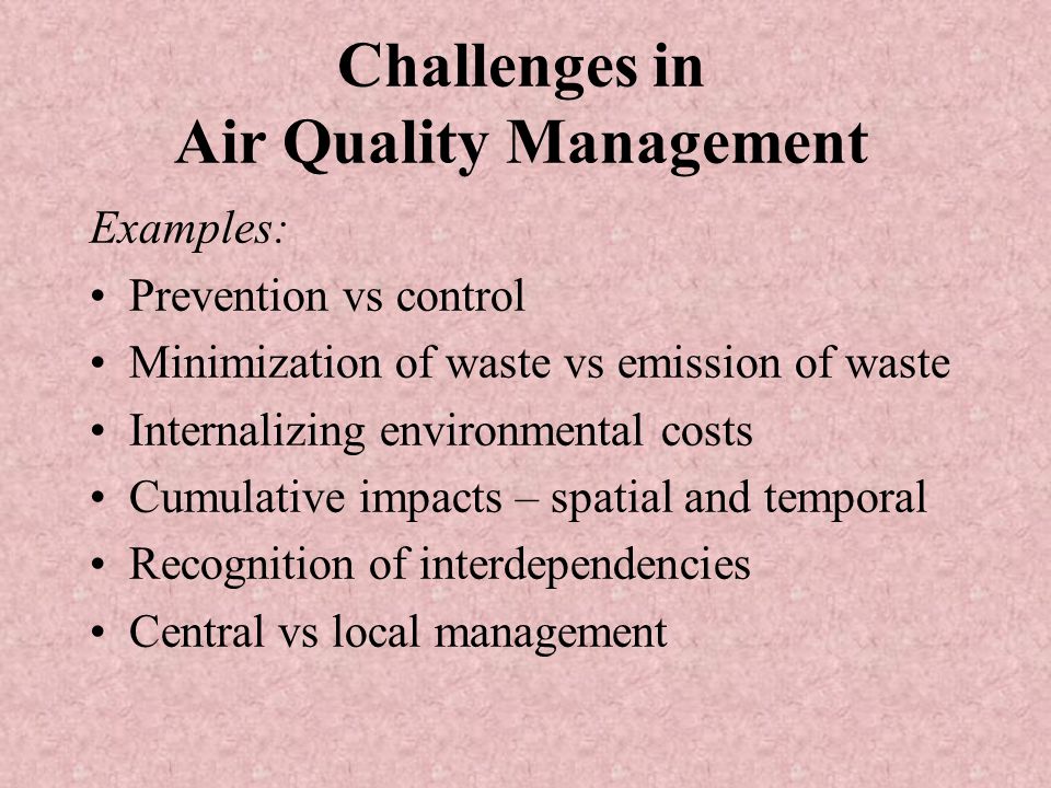Challenges in Air Quality Management Examples: Prevention vs control Minimization of waste vs emission of waste Internalizing environmental costs Cumulative impacts – spatial and temporal Recognition of interdependencies Central vs local management