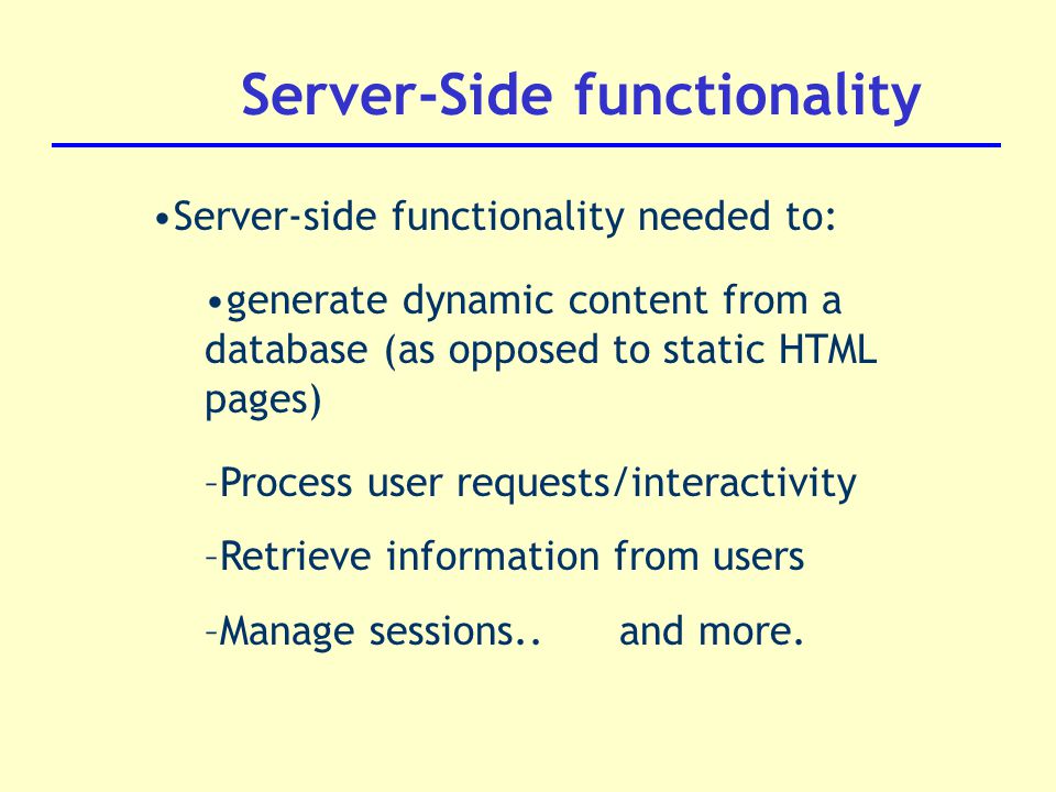 Server-Side functionality Server-side functionality needed to: generate dynamic content from a database (as opposed to static HTML pages) –Process user requests/interactivity –Retrieve information from users –Manage sessions..