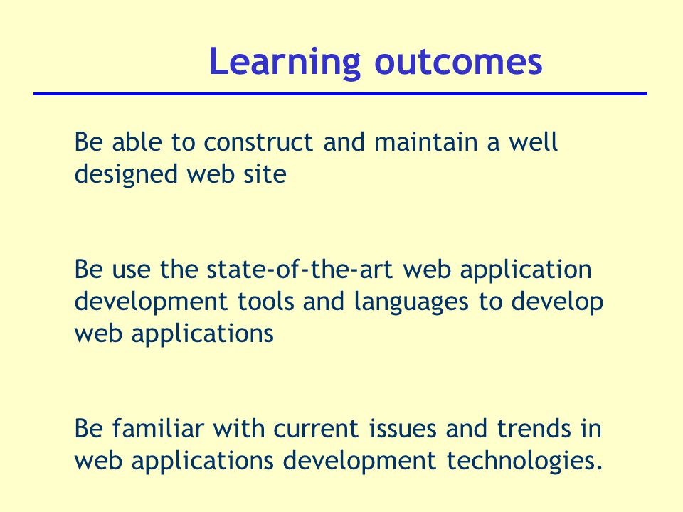 Learning outcomes Be able to construct and maintain a well designed web site Be use the state-of-the-art web application development tools and languages to develop web applications Be familiar with current issues and trends in web applications development technologies.