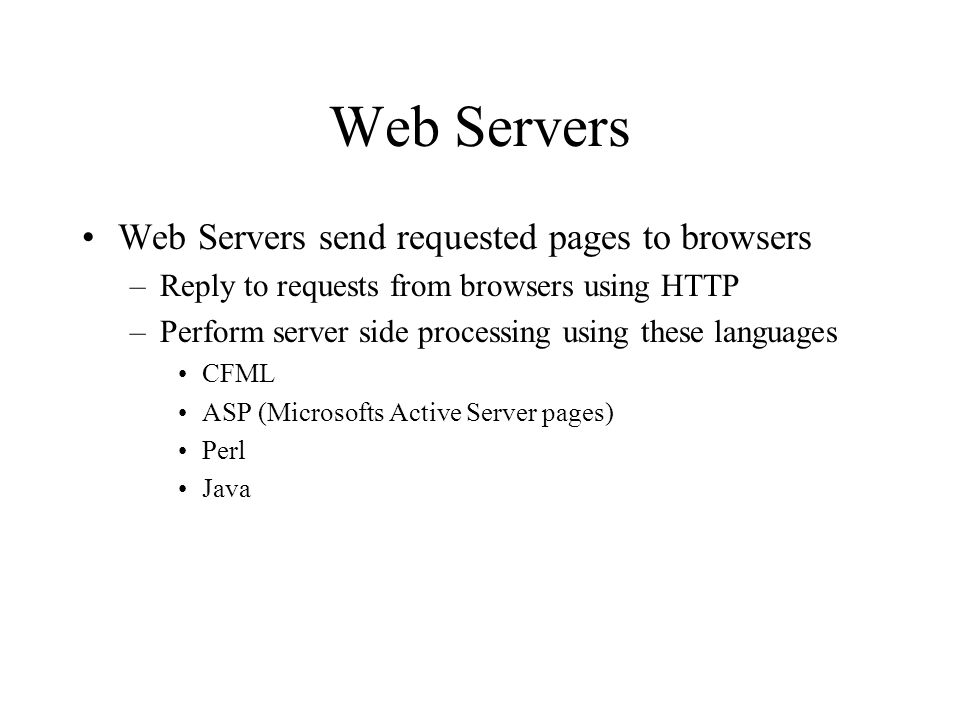 Web Servers Web Servers send requested pages to browsers –Reply to requests from browsers using HTTP –Perform server side processing using these languages CFML ASP (Microsofts Active Server pages) Perl Java