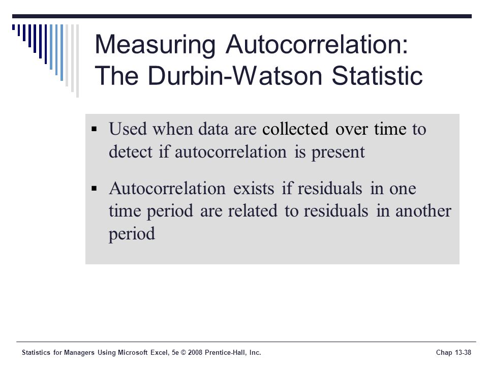 Statistics for Managers Using Microsoft Excel, 5e © 2008 Prentice-Hall, Inc.Chap Measuring Autocorrelation: The Durbin-Watson Statistic  Used when data are collected over time to detect if autocorrelation is present  Autocorrelation exists if residuals in one time period are related to residuals in another period