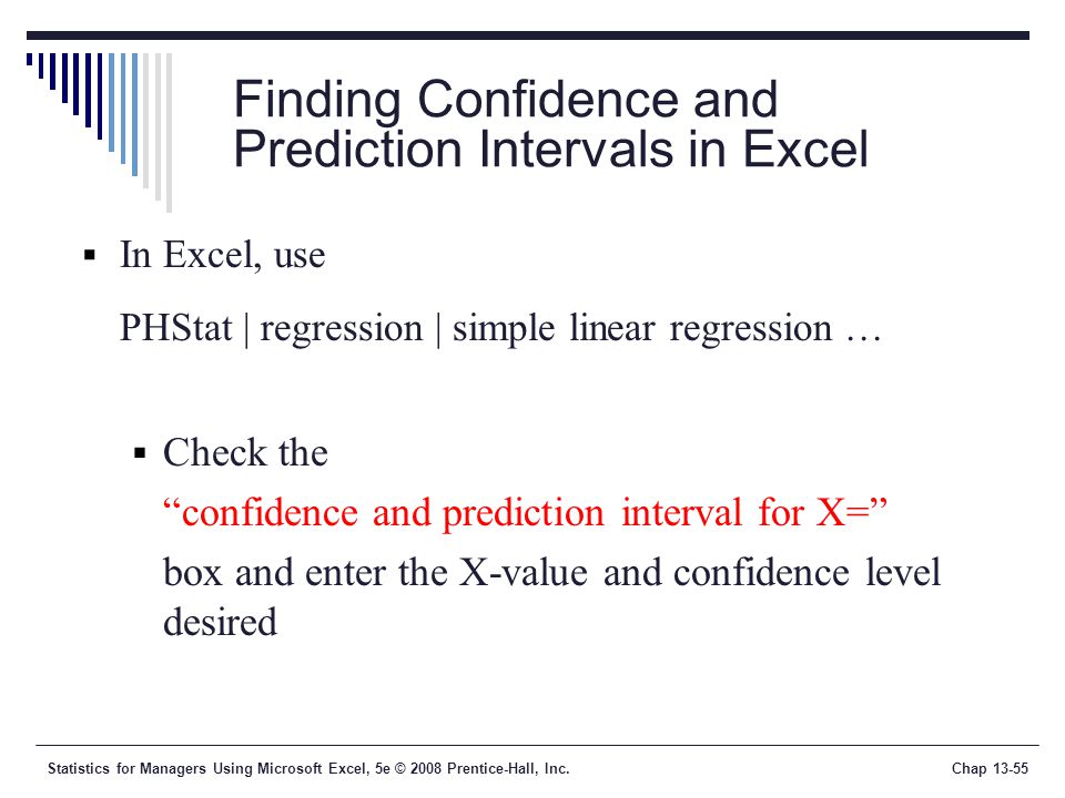 Statistics for Managers Using Microsoft Excel, 5e © 2008 Prentice-Hall, Inc.Chap Finding Confidence and Prediction Intervals in Excel  In Excel, use PHStat | regression | simple linear regression …  Check the confidence and prediction interval for X= box and enter the X-value and confidence level desired