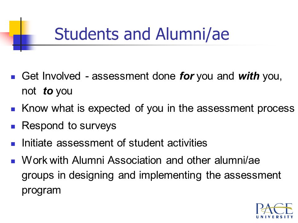 Students and Alumni/ae Get Involved - assessment done for you and with you, not to you Know what is expected of you in the assessment process Respond to surveys Initiate assessment of student activities Work with Alumni Association and other alumni/ae groups in designing and implementing the assessment program