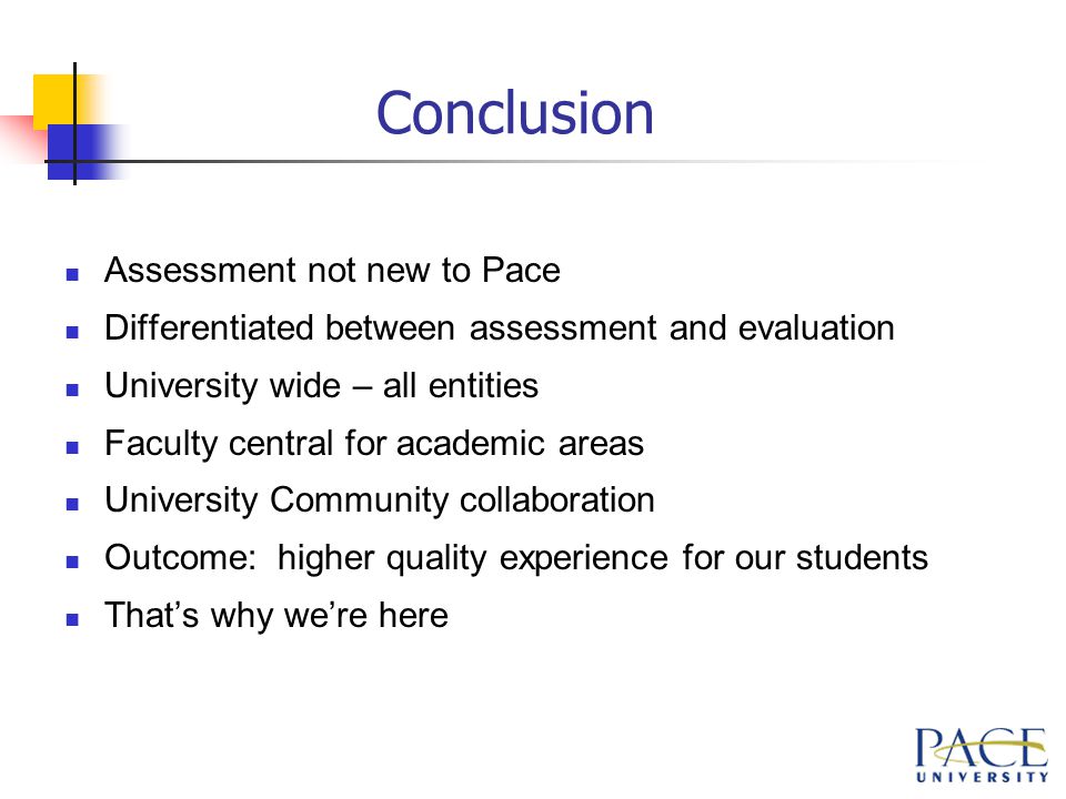 Conclusion Assessment not new to Pace Differentiated between assessment and evaluation University wide – all entities Faculty central for academic areas University Community collaboration Outcome: higher quality experience for our students That’s why we’re here