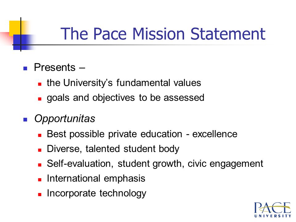 The Pace Mission Statement Presents – the University’s fundamental values goals and objectives to be assessed Opportunitas Best possible private education - excellence Diverse, talented student body Self-evaluation, student growth, civic engagement International emphasis Incorporate technology