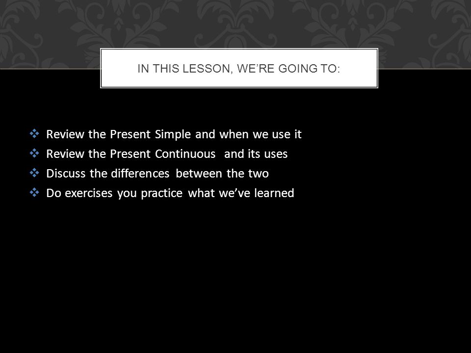  Review the Present Simple and when we use it  Review the Present Continuous and its uses  Discuss the differences between the two  Do exercises you practice what we’ve learned IN THIS LESSON, WE’RE GOING TO: