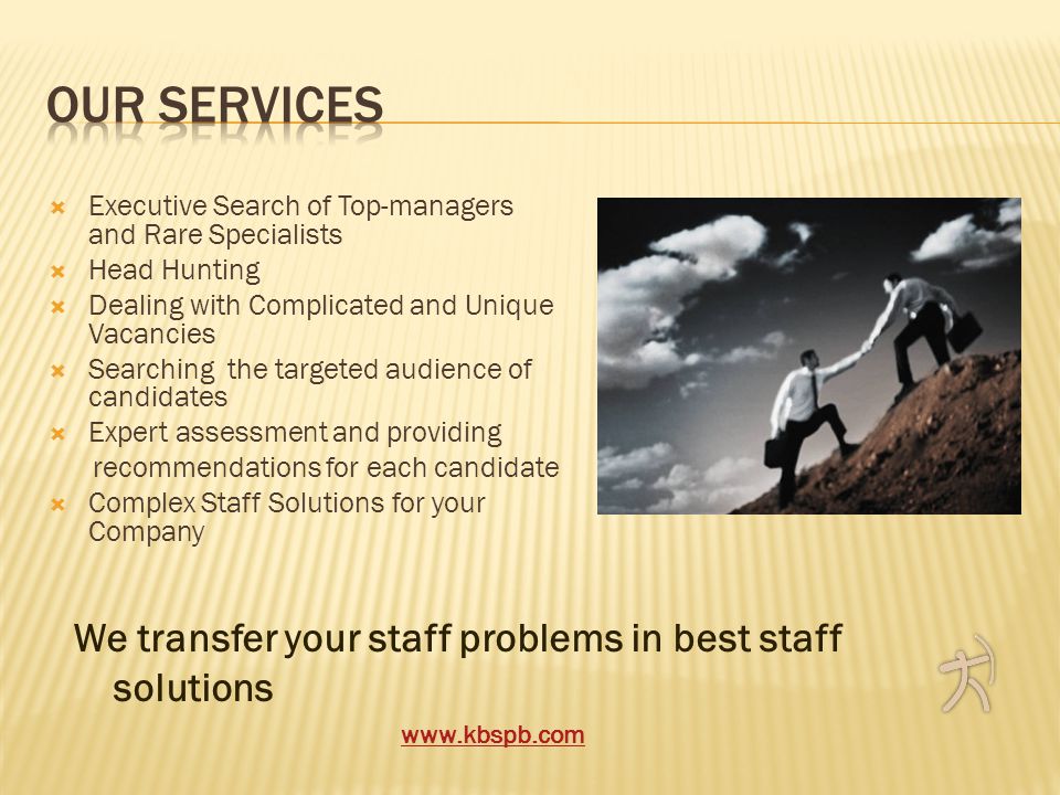  Executive Search of Top-managers and Rare Specialists  Head Hunting  Dealing with Complicated and Unique Vacancies  Searching the targeted audience of candidates  Expert assessment and providing recommendations for each candidate  Complex Staff Solutions for your Company We transfer your staff problems in best staff solutions