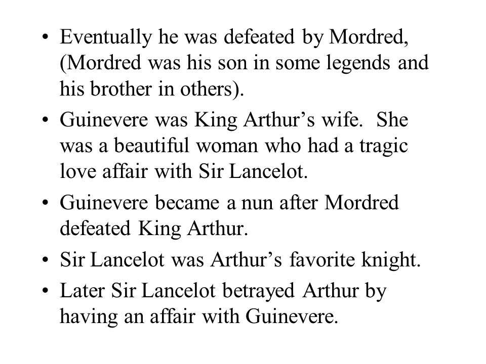 Eventually he was defeated by Mordred, (Mordred was his son in some legends and his brother in others).