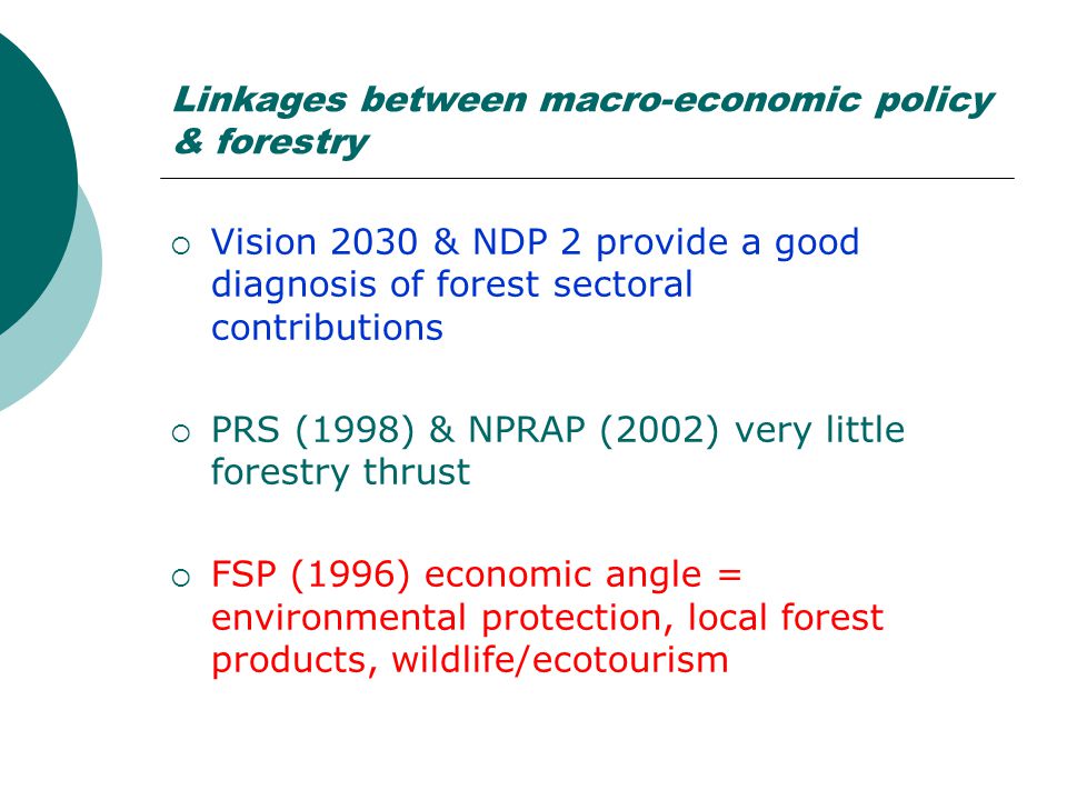 Linkages between macro-economic policy & forestry  Vision 2030 & NDP 2 provide a good diagnosis of forest sectoral contributions  PRS (1998) & NPRAP (2002) very little forestry thrust  FSP (1996) economic angle = environmental protection, local forest products, wildlife/ecotourism
