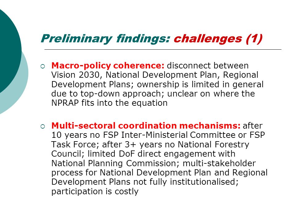 Preliminary findings: challenges (1)  Macro-policy coherence: disconnect between Vision 2030, National Development Plan, Regional Development Plans; ownership is limited in general due to top-down approach; unclear on where the NPRAP fits into the equation  Multi-sectoral coordination mechanisms: after 10 years no FSP Inter-Ministerial Committee or FSP Task Force; after 3+ years no National Forestry Council; limited DoF direct engagement with National Planning Commission; multi-stakeholder process for National Development Plan and Regional Development Plans not fully institutionalised; participation is costly