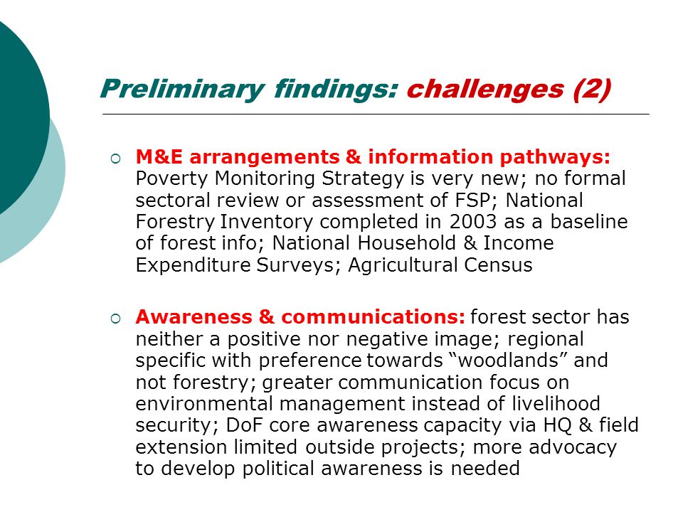 Preliminary findings: challenges (2)  M&E arrangements & information pathways: Poverty Monitoring Strategy is very new; no formal sectoral review or assessment of FSP; National Forestry Inventory completed in 2003 as a baseline of forest info; National Household & Income Expenditure Surveys; Agricultural Census  Awareness & communications: forest sector has neither a positive nor negative image; regional specific with preference towards woodlands and not forestry; greater communication focus on environmental management instead of livelihood security; DoF core awareness capacity via HQ & field extension limited outside projects; more advocacy to develop political awareness is needed